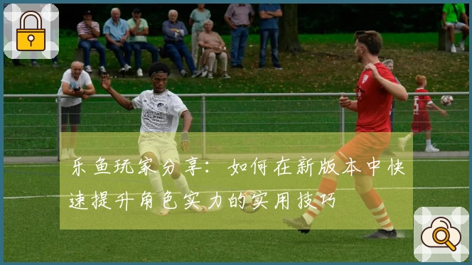 乐鱼玩家分享：如何在新版本中快速提升角色实力的实用技巧
