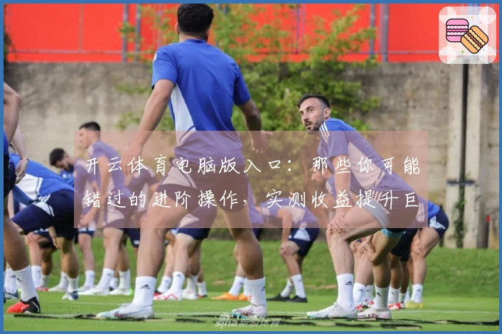 开云体育电脑版入口：那些你可能错过的进阶操作，实测收益提升巨大！