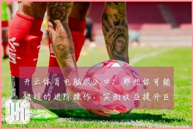 开云体育电脑版入口：那些你可能错过的进阶操作，实测收益提升巨大！