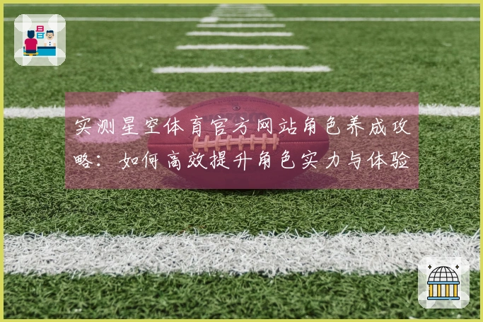 实测星空体育官方网站角色养成攻略：如何高效提升角色实力与体验差异分析