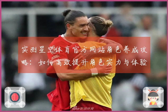 实测星空体育官方网站角色养成攻略：如何高效提升角色实力与体验差异分析