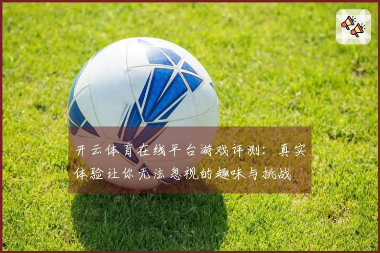 开云体育在线平台游戏评测：真实体验让你无法忽视的趣味与挑战