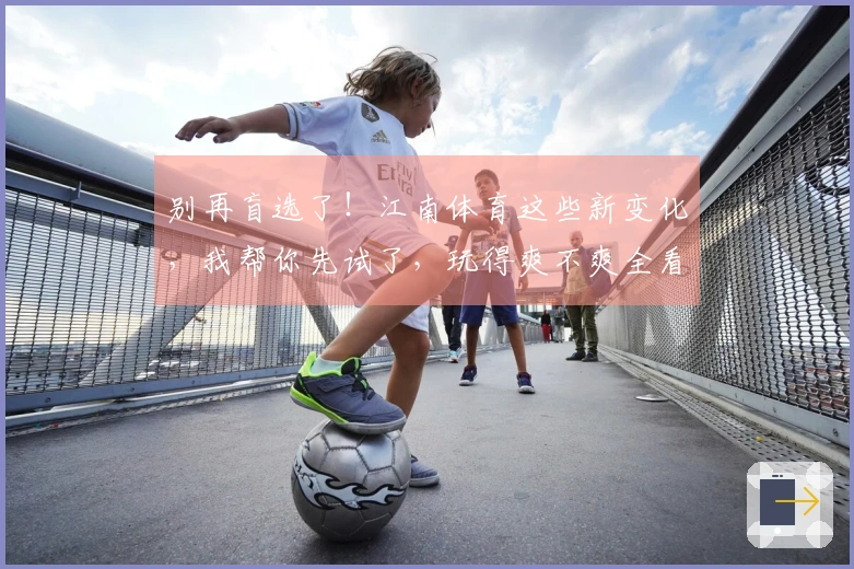 别再盲选了！江南体育这些新变化，我帮你先试了，玩得爽不爽全看这！